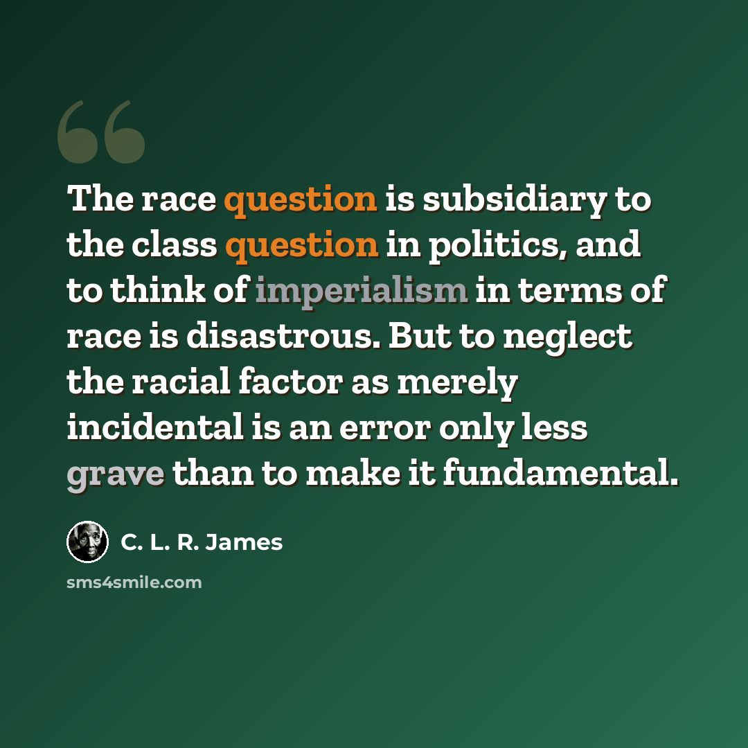 “The race question is subsidiary to the class question in politics, and to think of imperialism in terms of race is disastrous. But to neglect the racial factor as merely incidental is an error only less grave than to make it fundamental.” quote by C. L. R. James