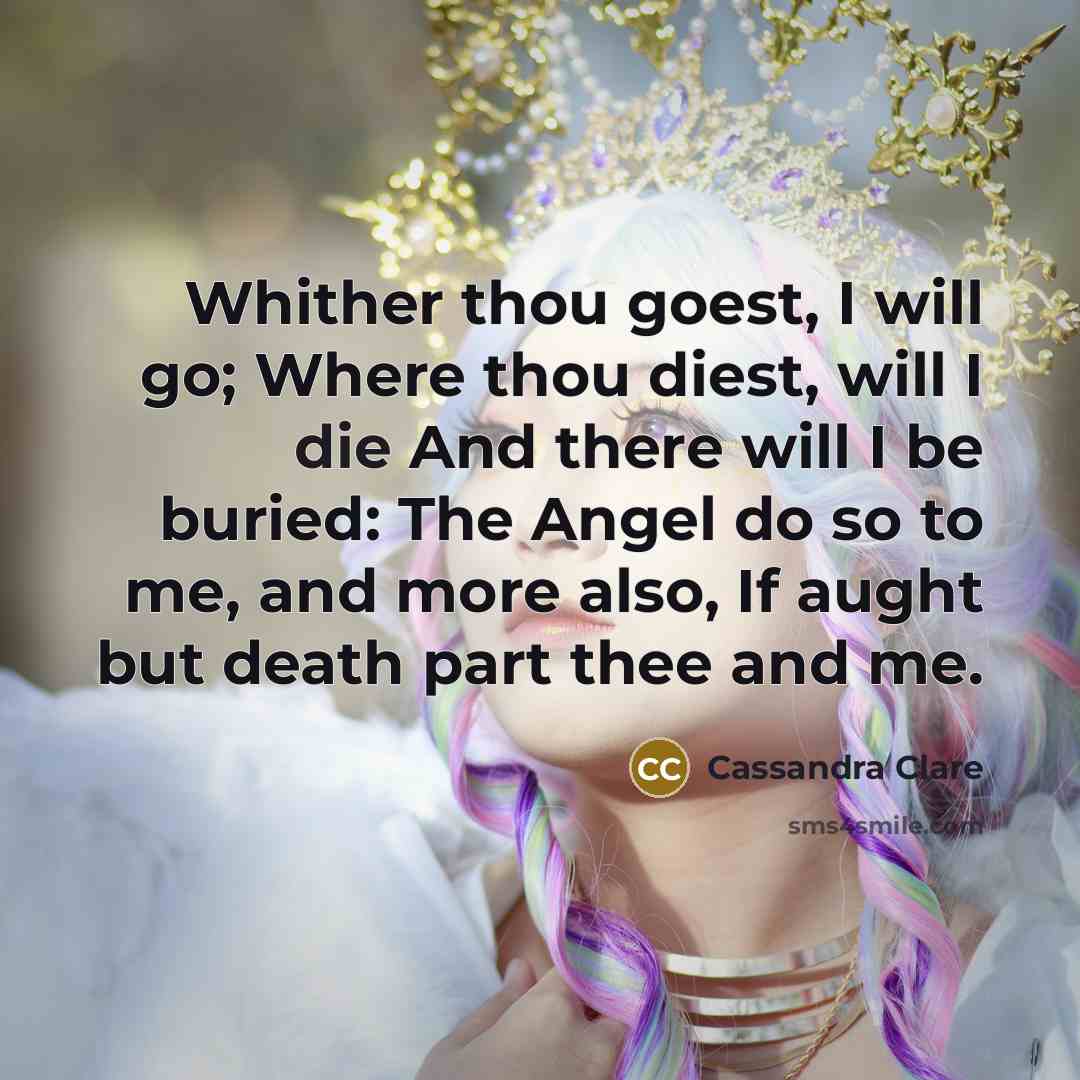 “Whither thou goest, I will go; Where thou diest, will I die And there will I be buried: The Angel do so to me, and more also, If aught but death part thee and me.” quote by Cassandra Clare