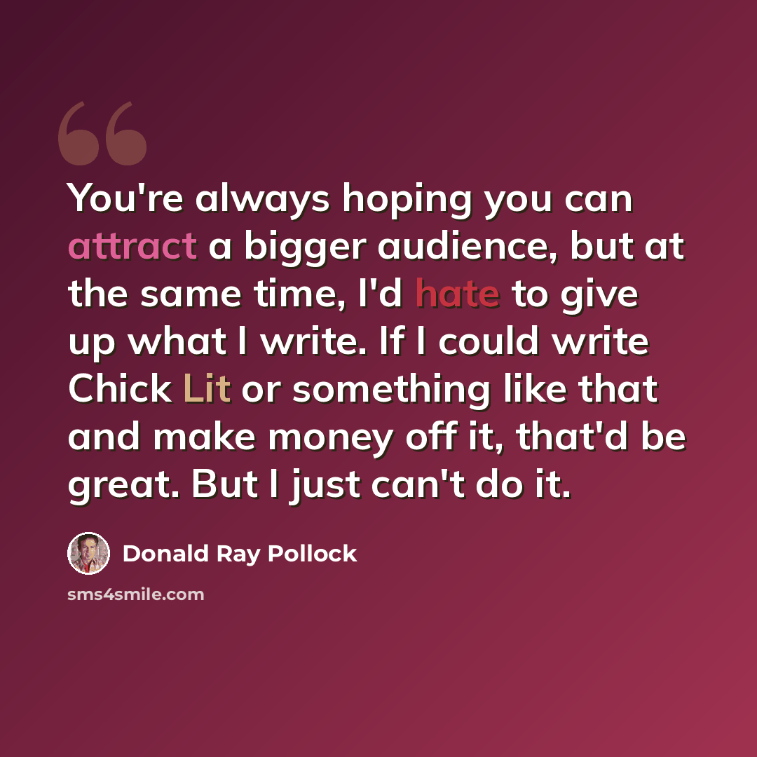 “You're always hoping you can attract a bigger audience, but at the same time, I'd hate to give up what I write. If I could write Chick Lit or something like that and make money off it, that'd be great. But I just can't do it.” quote by Donald Ray Pollock
