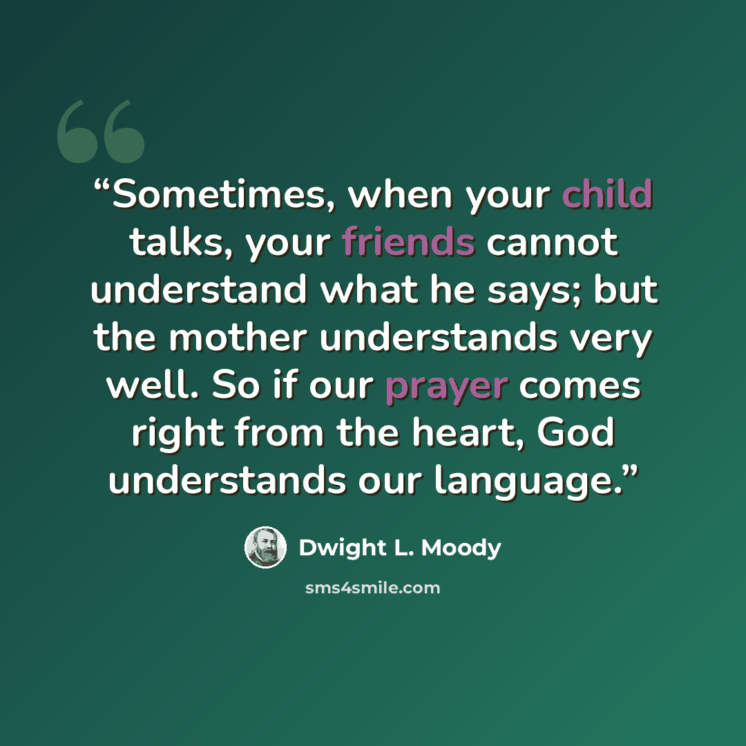 “Sometimes, when your child talks, your friends cannot understand what he says; but the mother understands very well. So if our prayer comes right from the heart, God understands our language.” quote by Dwight L. Moody