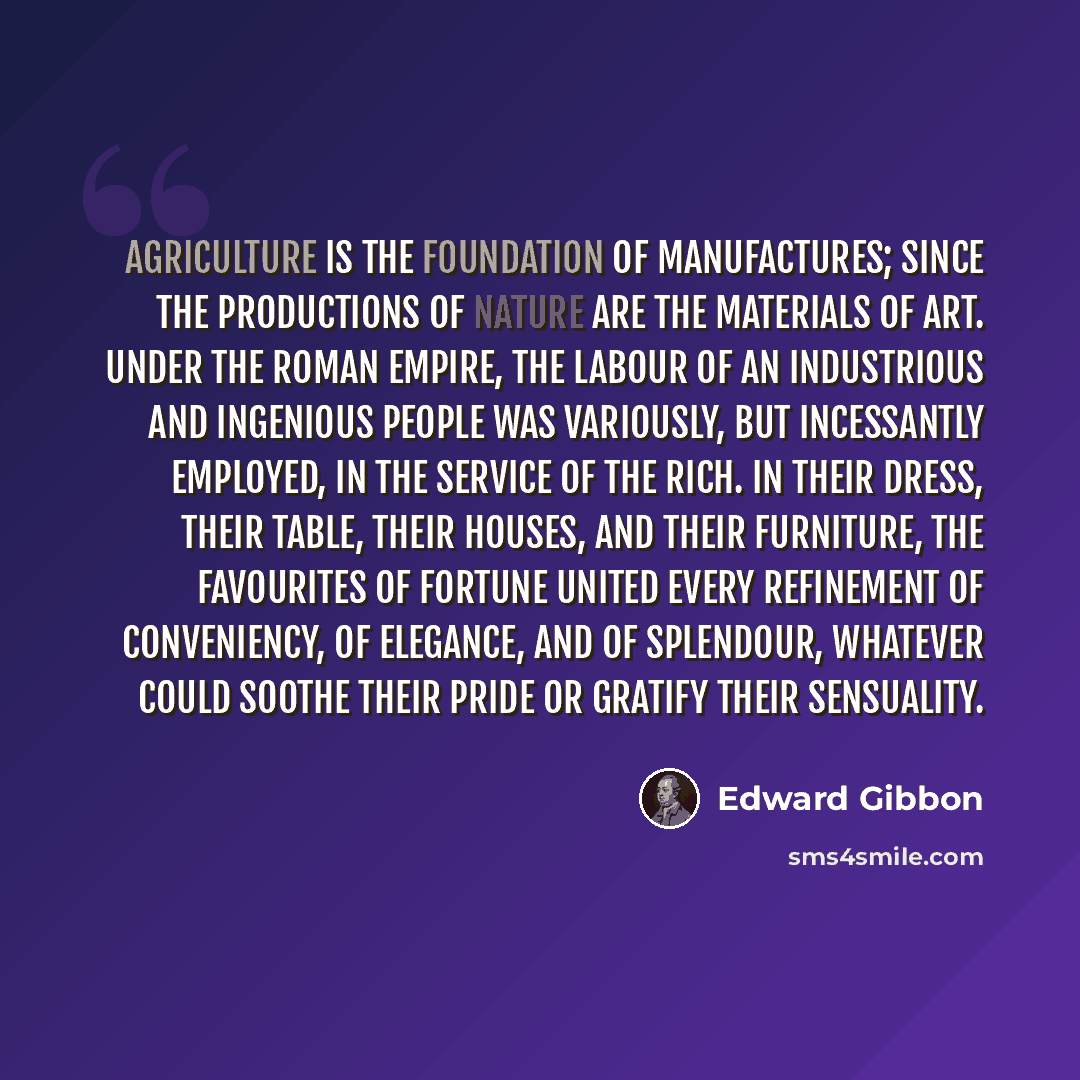 “Agriculture is the foundation of manufactures; since the productions of nature are the materials of art. Under the Roman empire, the labour of an industrious and ingenious people was variously, but incessantly employed, in the service of the rich. In their dress, their table, their houses, and…” quote by Edward Gibbon