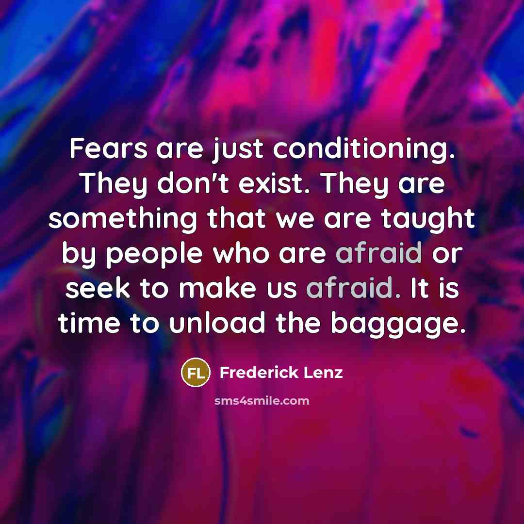 “Fears are just conditioning. They don't exist. They are something that we are taught by people who are afraid or seek to make us afraid. It is time to unload the baggage.” quote by Frederick Lenz