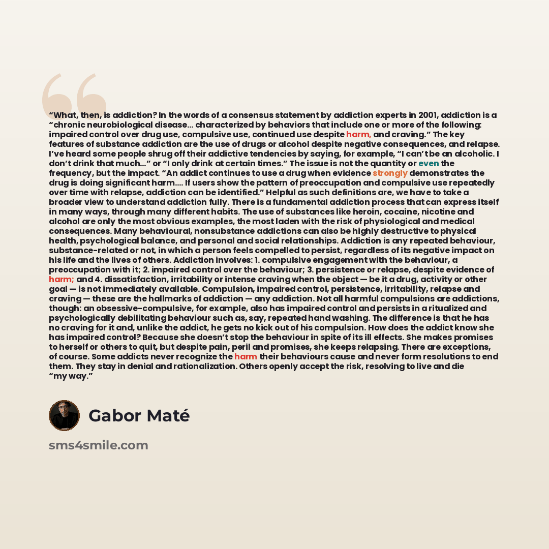 “What, then, is addiction? In the words of a consensus statement by addiction experts in 2001, addiction is a “chronic neurobiological disease… characterized by behaviors that include one or more of the following: impaired control over drug use, compulsive use, continued use despite harm, and…” quote by Gabor Maté