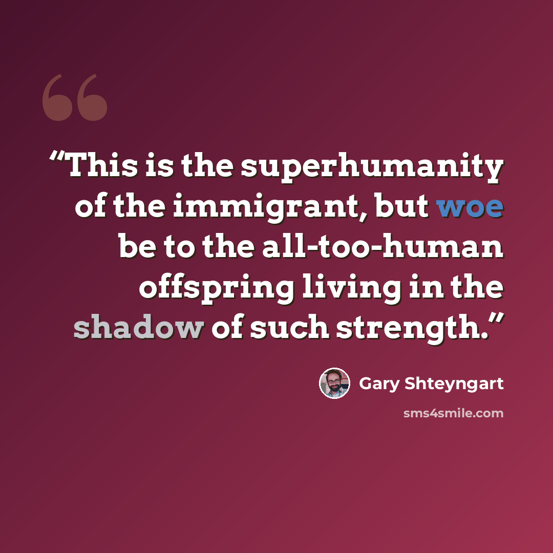 “This is the superhumanity of the immigrant, but woe be to the all-too-human offspring living in the shadow of such strength.” quote by Gary Shteyngart
