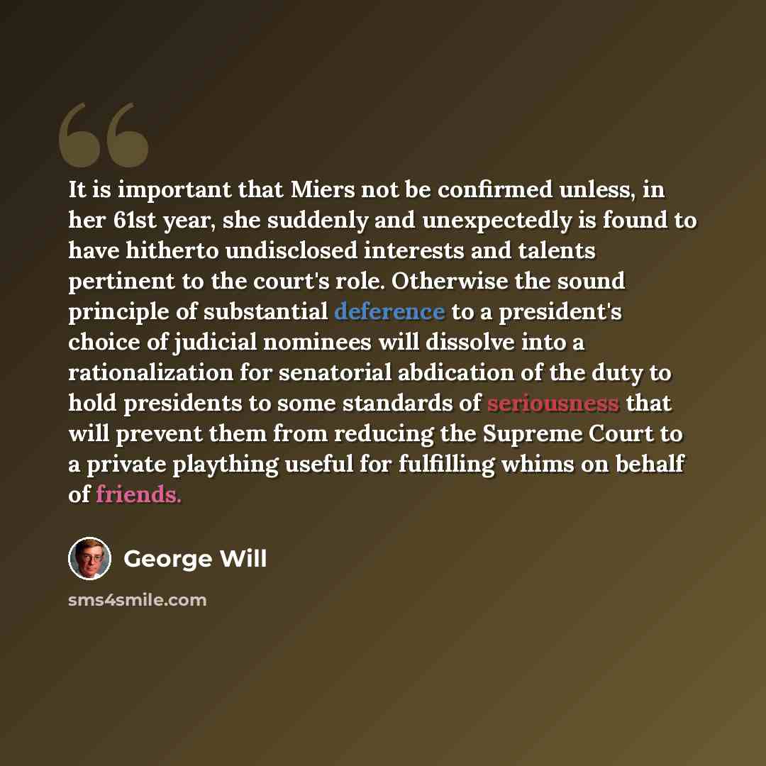 “It is important that Miers not be confirmed unless, in her 61st year, she suddenly and unexpectedly is found to have hitherto undisclosed interests and talents pertinent to the court's role. Otherwise the sound principle of substantial deference to a president's choice of judicial nominees will…” quote by George Will
