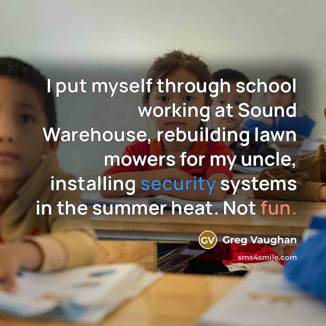 “I put myself through school working at Sound Warehouse, rebuilding lawn mowers for my uncle, installing security systems in the summer heat. Not fun.” quote by Greg Vaughan