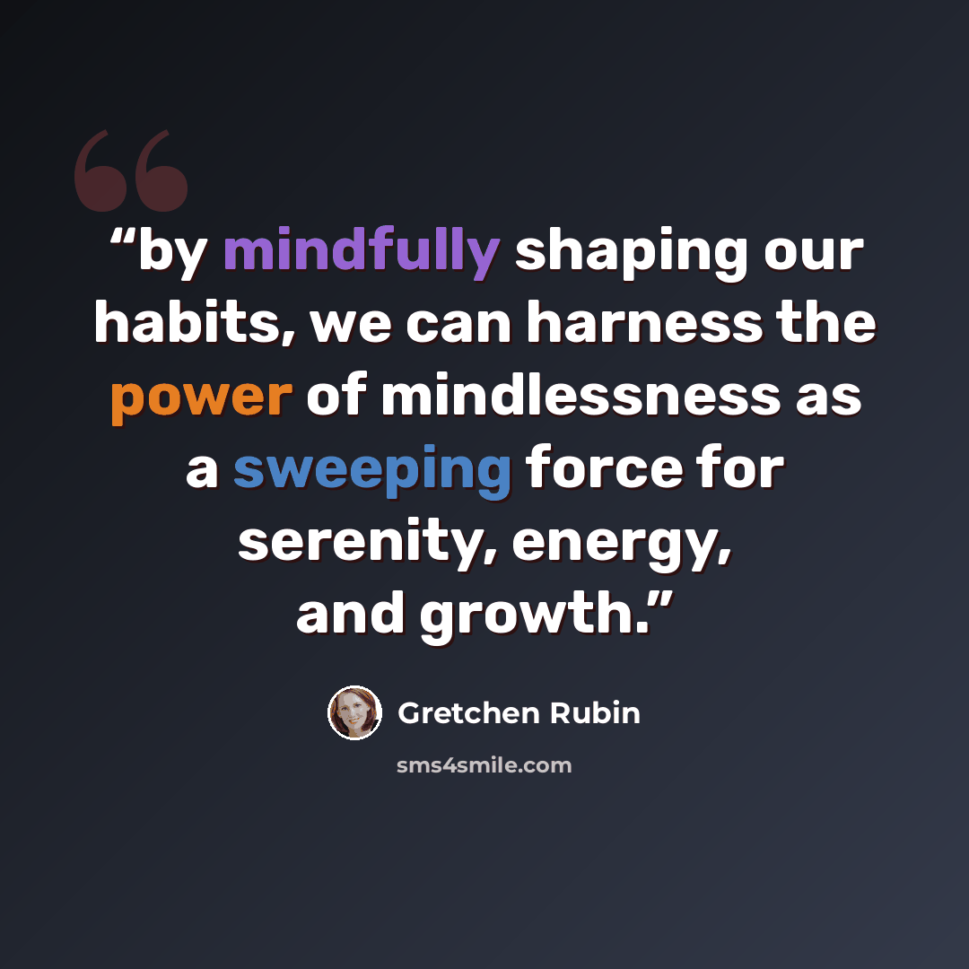 “by mindfully shaping our habits, we can harness the power of mindlessness as a sweeping force for serenity, energy, and growth.” quote by Gretchen Rubin