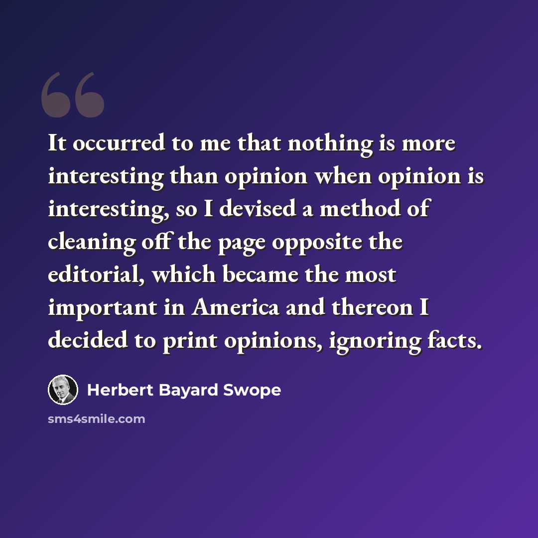 “It occurred to me that nothing is more interesting than opinion when opinion is interesting, so I devised a method of cleaning off the page opposite the editorial, which became the most important in America and thereon I decided to print opinions, ignoring facts.” quote by Herbert Bayard Swope