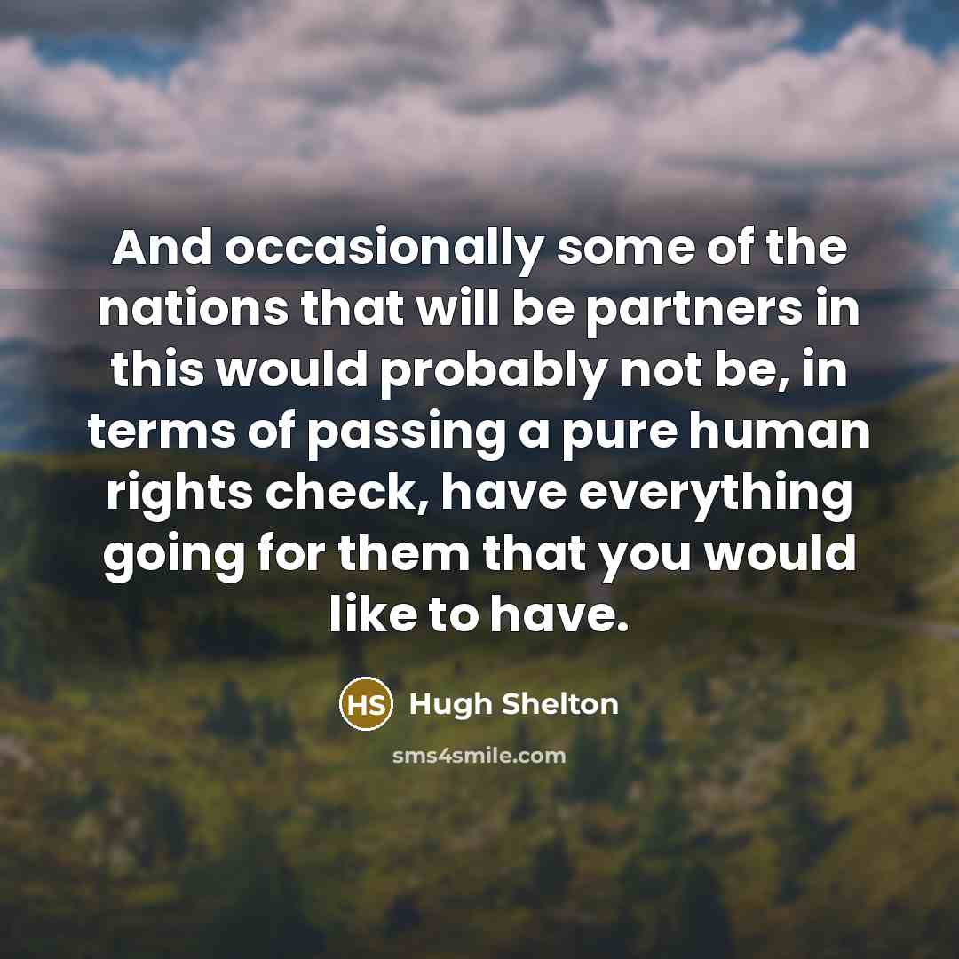 “And occasionally some of the nations that will be partners in this would probably not be, in terms of passing a pure human rights check, have everything going for them that you would like to have.” quote by Hugh Shelton
