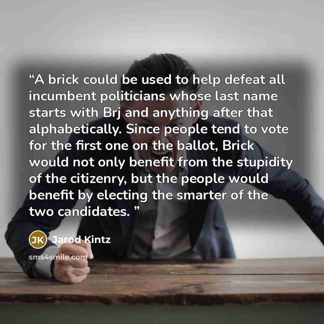 “A brick could be used to help defeat all incumbent politicians whose last name starts with Brj and anything after that alphabetically. Since people tend to vote for the first one on the ballot, Brick would not only benefit from the stupidity of the citizenry, but the people would benefit by…” quote by Jarod Kintz