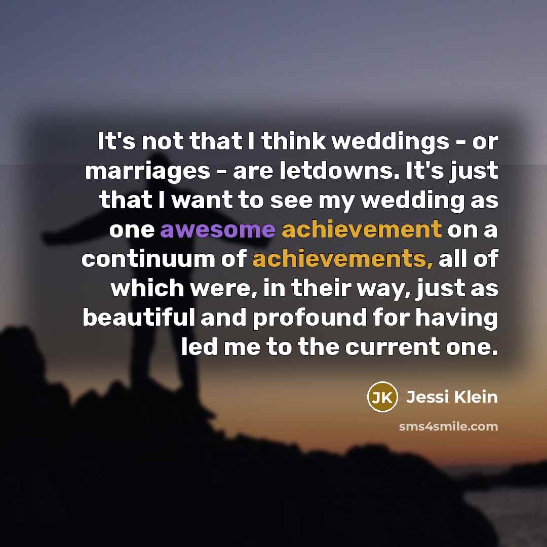 “It's not that I think weddings - or marriages - are letdowns. It's just that I want to see my wedding as one awesome achievement on a continuum of achievements, all of which were, in their way, just as beautiful and profound for having led me to the current one.” quote by Jessi Klein