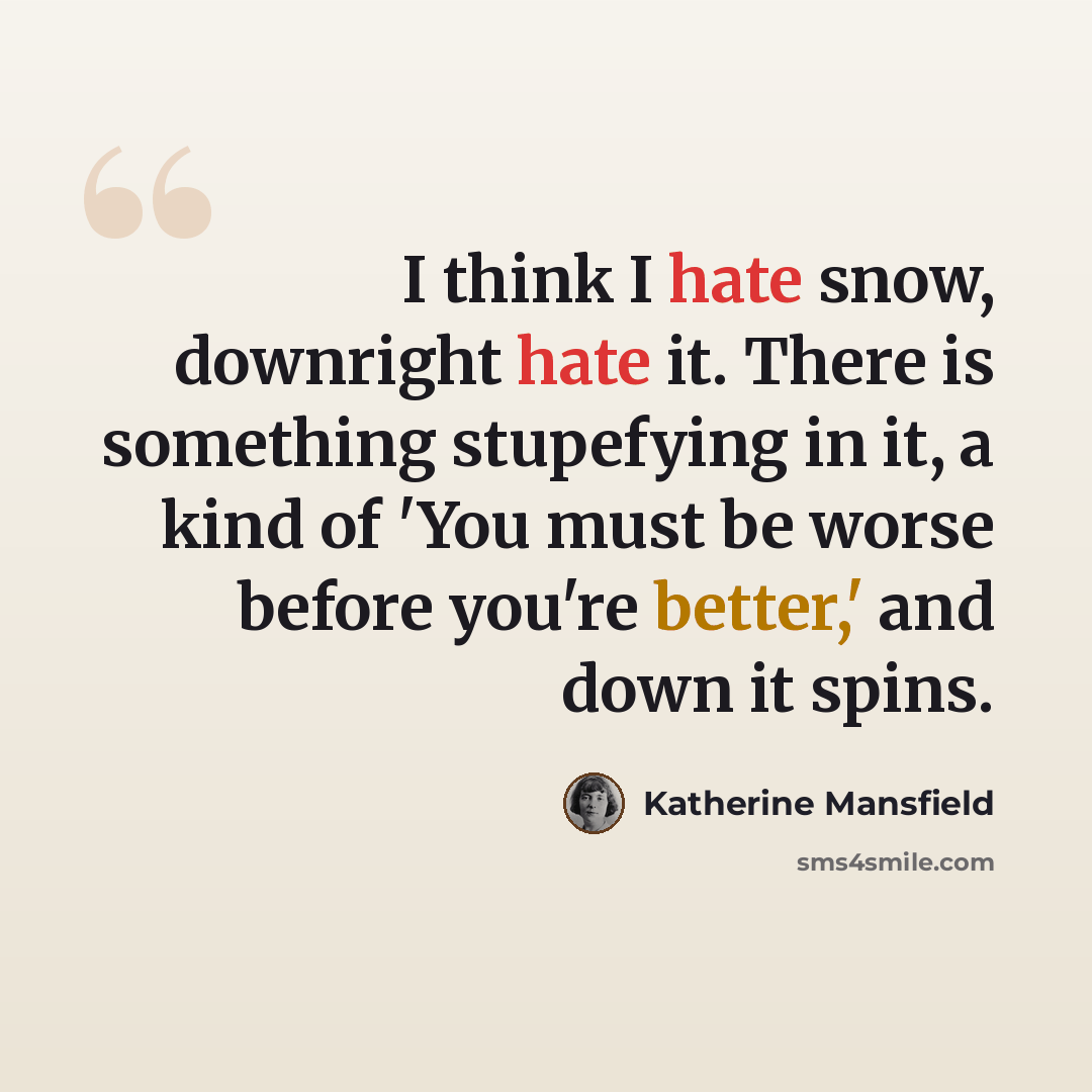 “I think I hate snow, downright hate it. There is something stupefying in it, a kind of 'You must be worse before you're better,' and down it spins.” quote by Katherine Mansfield