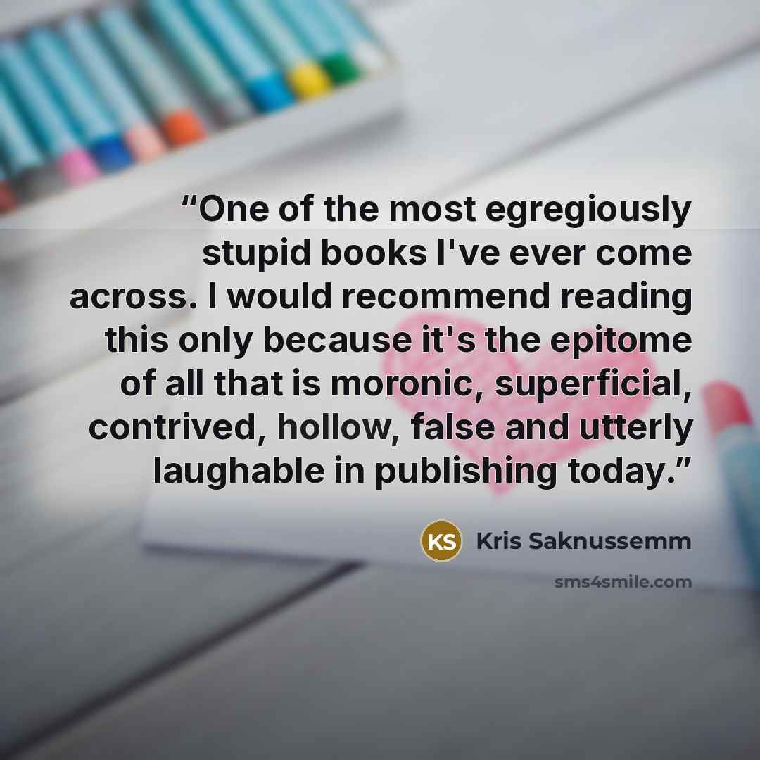 “One of the most egregiously stupid books I've ever come across. I would recommend reading this only because it's the epitome of all that is moronic, superficial, contrived, hollow, false and utterly laughable in publishing today.” quote by Kris Saknussemm