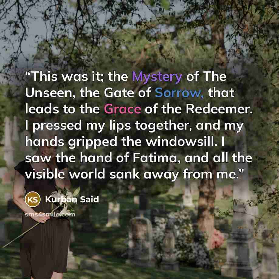 “This was it; the Mystery of The Unseen, the Gate of Sorrow, that leads to the Grace of the Redeemer. I pressed my lips together, and my hands gripped the windowsill. I saw the hand of Fatima, and all the visible world sank away from me.” quote by Kurban Said