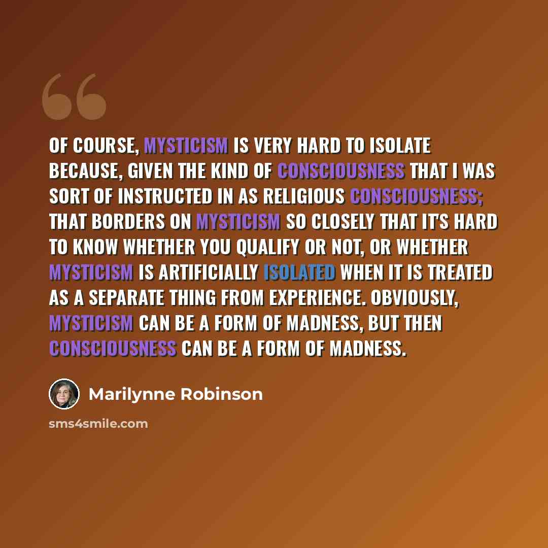 “Of course, mysticism is very hard to isolate because, given the kind of consciousness that I was sort of instructed in as religious consciousness; that borders on mysticism so closely that it's hard to know whether you qualify or not, or whether mysticism is artificially isolated when it is…” quote by Marilynne Robinson
