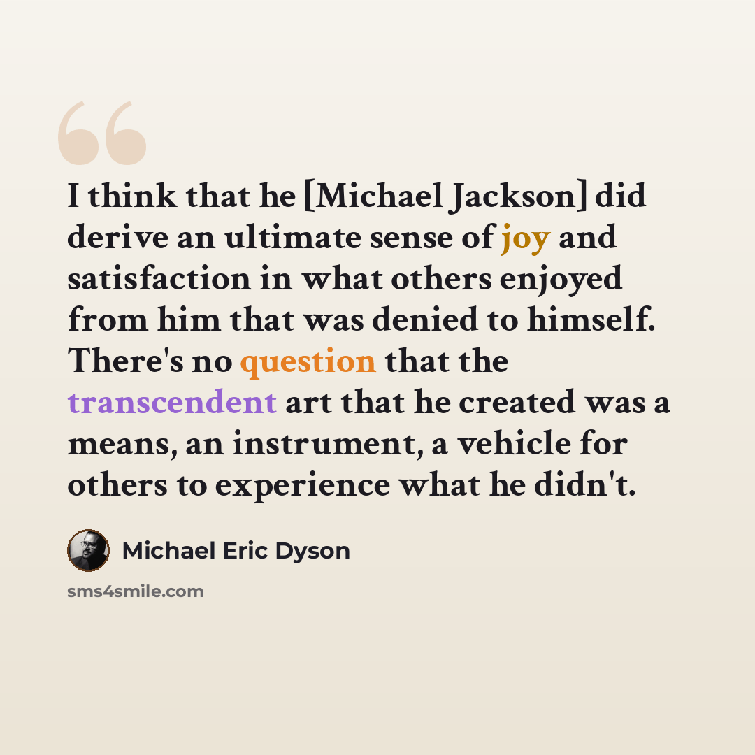 “I think that he [Michael Jackson] did derive an ultimate sense of joy and satisfaction in what others enjoyed from him that was denied to himself. There's no question that the transcendent art that he created was a means, an instrument, a vehicle for others to experience what he didn't.” quote by Michael Eric Dyson