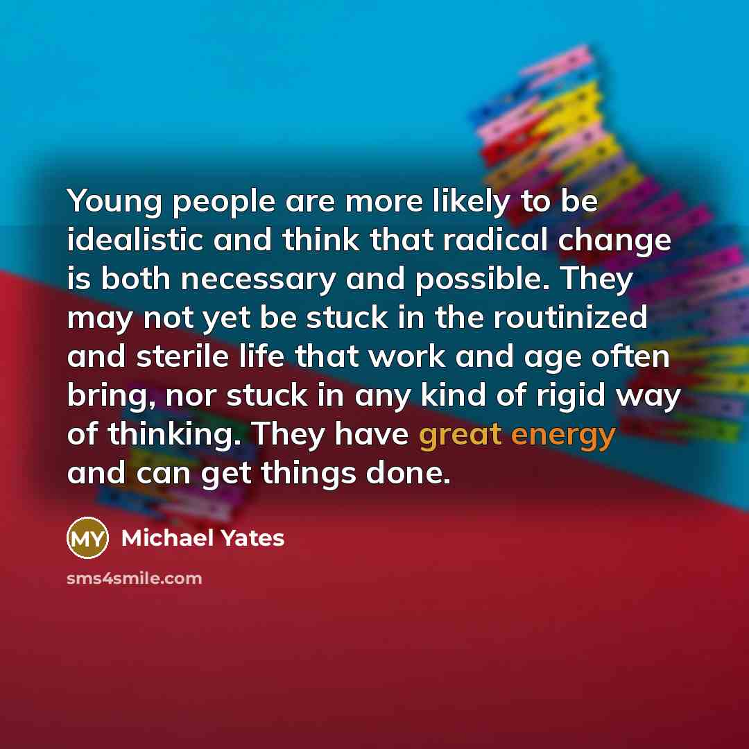 “Young people are more likely to be idealistic and think that radical change is both necessary and possible. They may not yet be stuck in the routinized and sterile life that work and age often bring, nor stuck in any kind of rigid way of thinking. They have great energy and can get things done.” quote by Michael Yates
