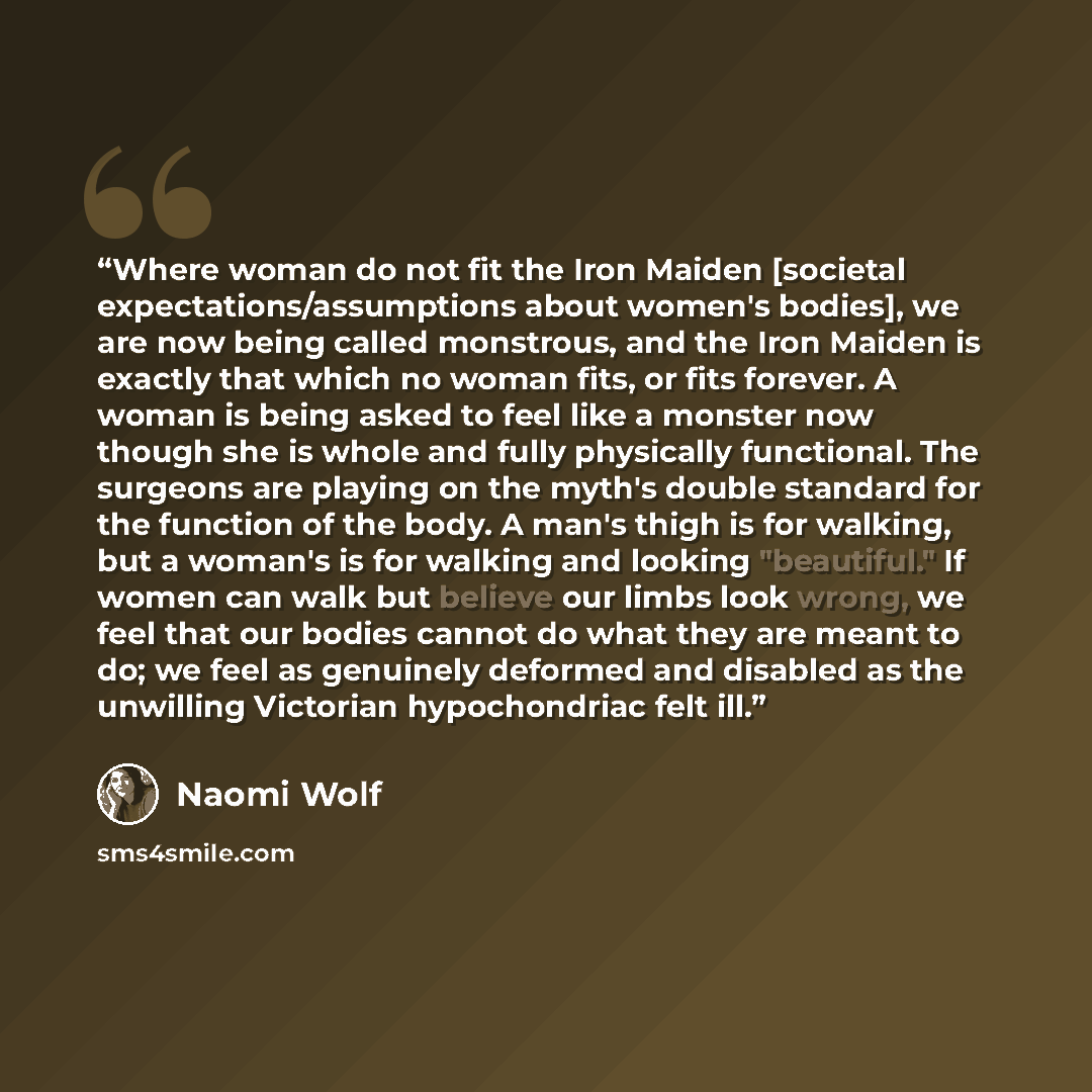 “Where woman do not fit the Iron Maiden [societal expectations/assumptions about women's bodies], we are now being called monstrous, and the Iron Maiden is exactly that which no woman fits, or fits forever. A woman is being asked to feel like a monster now though she is whole and fully physically…” quote by Naomi Wolf