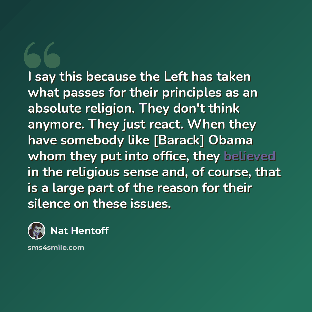 “I say this because the Left has taken what passes for their principles as an absolute religion. They don't think anymore. They just react. When they have somebody like [Barack] Obama whom they put into office, they believed in the religious sense and, of course, that is a large part of the reason…” quote by Nat Hentoff