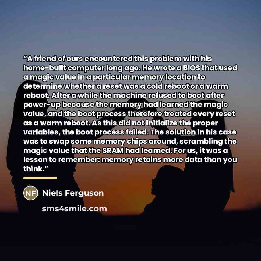“A friend of ours encountered this problem with his home-built computer long ago. He wrote a BIOS that used a magic value in a particular memory location to determine whether a reset was a cold reboot or a warm reboot. After a while the machine refused to boot after power-up because the memory had…” quote by Niels Ferguson