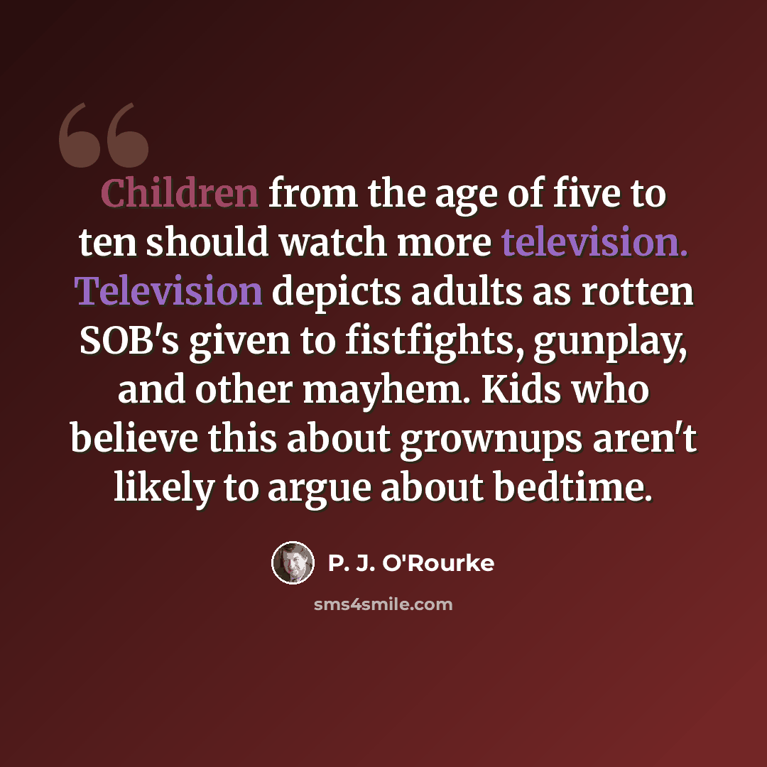 “Children from the age of five to ten should watch more television. Television depicts adults as rotten SOB's given to fistfights, gunplay, and other mayhem. Kids who believe this about grownups aren't likely to argue about bedtime.” quote by P. J. O'Rourke