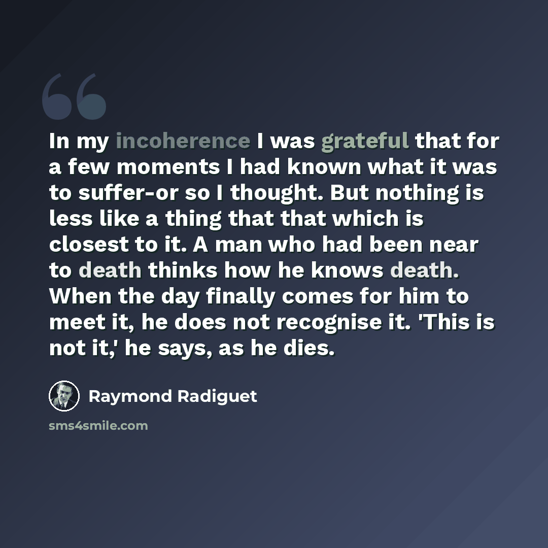 “In my incoherence I was grateful that for a few moments I had known what it was to suffer-or so I thought. But nothing is less like a thing that that which is closest to it. A man who had been near to death thinks how he knows death. When the day finally comes for him to meet it, he does not…” quote by Raymond Radiguet