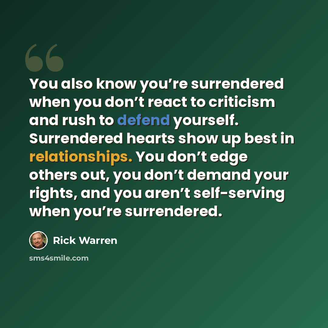 “You also know you’re surrendered when you don’t react to criticism and rush to defend yourself. Surrendered hearts show up best in relationships. You don’t edge others out, you don’t demand your rights, and you aren’t self-serving when you’re surrendered.” quote by Rick Warren