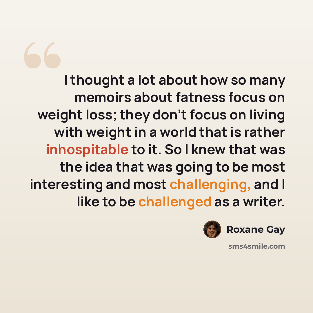“I thought a lot about how so many memoirs about fatness focus on weight loss; they don't focus on living with weight in a world that is rather inhospitable to it. So I knew that was the idea that was going to be most interesting and most challenging, and I like to be challenged as a writer.” quote by Roxane Gay