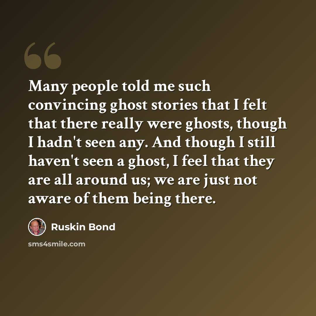 “Many people told me such convincing ghost stories that I felt that there really were ghosts, though I hadn't seen any. And though I still haven't seen a ghost, I feel that they are all around us; we are just not aware of them being there.” quote by Ruskin Bond