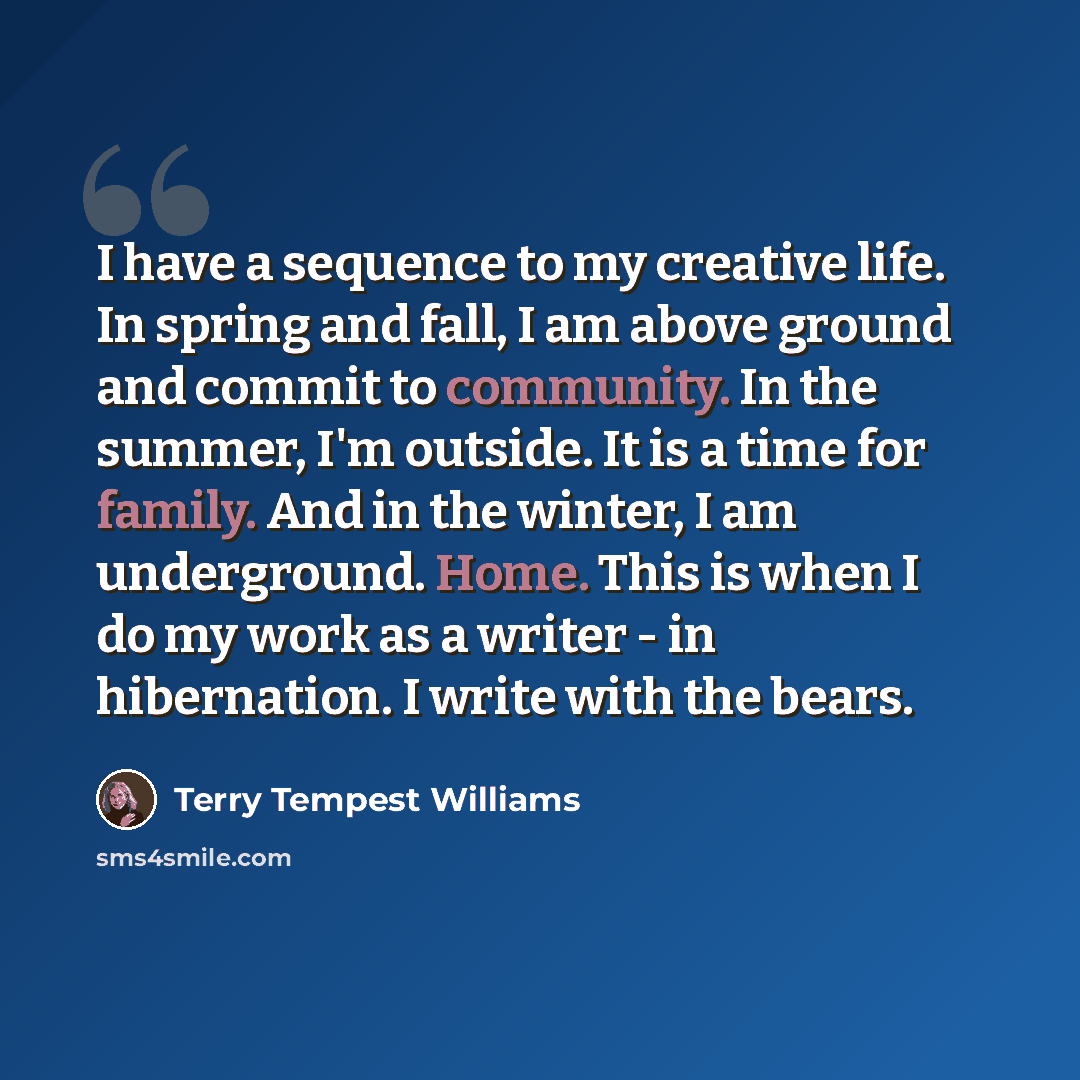 “I have a sequence to my creative life. In spring and fall, I am above ground and commit to community. In the summer, I'm outside. It is a time for family. And in the winter, I am underground. Home. This is when I do my work as a writer - in hibernation. I write with the bears.” quote by Terry Tempest Williams