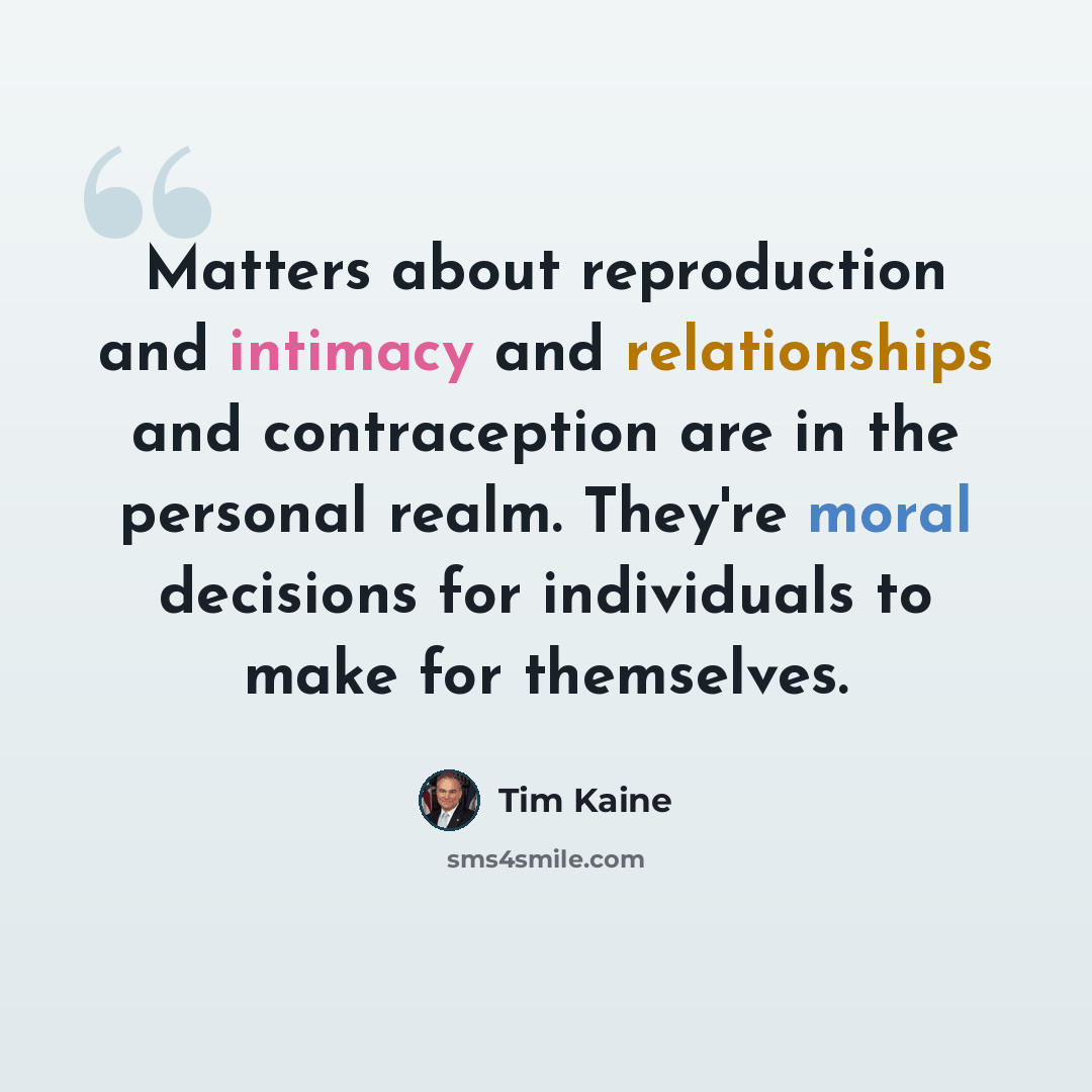 “Matters about reproduction and intimacy and relationships and contraception are in the personal realm. They're moral decisions for individuals to make for themselves.” quote by Tim Kaine