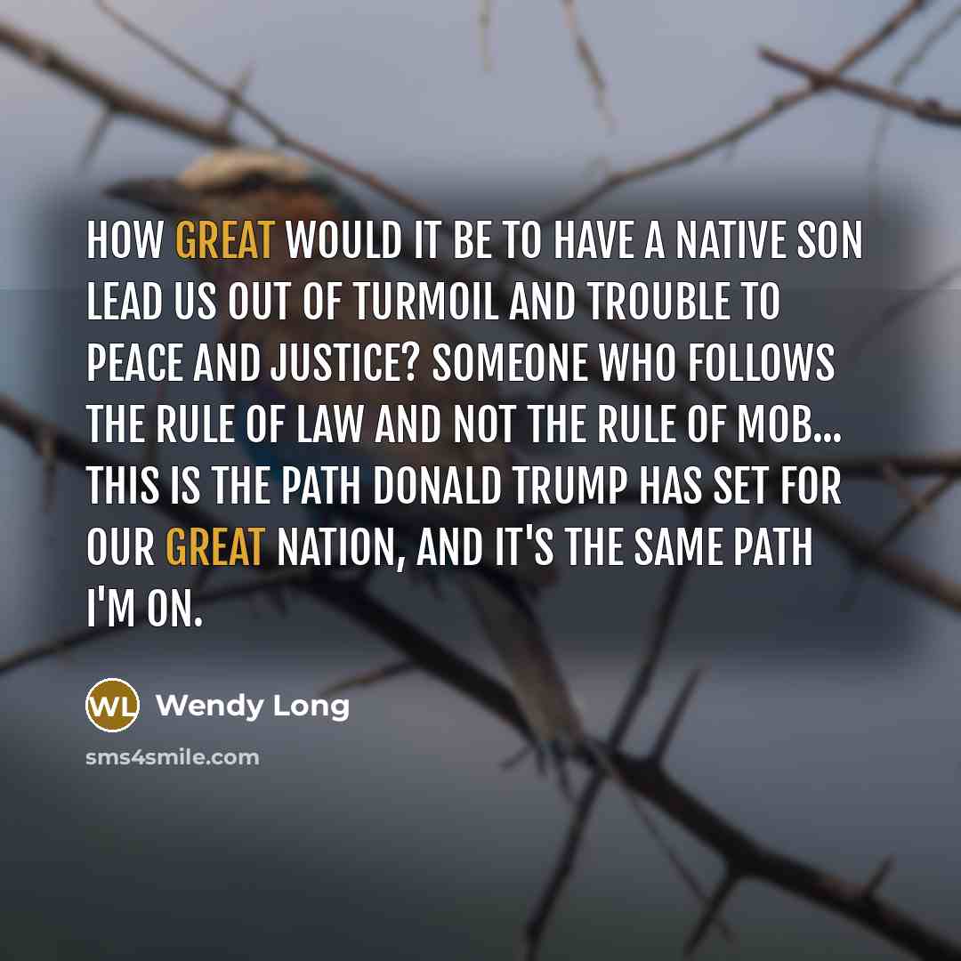 “How great would it be to have a native son lead us out of turmoil and trouble to peace and justice? Someone who follows the rule of law and not the rule of mob... This is the path Donald Trump has set for our great nation, and it's the same path I'm on.” quote by Wendy Long