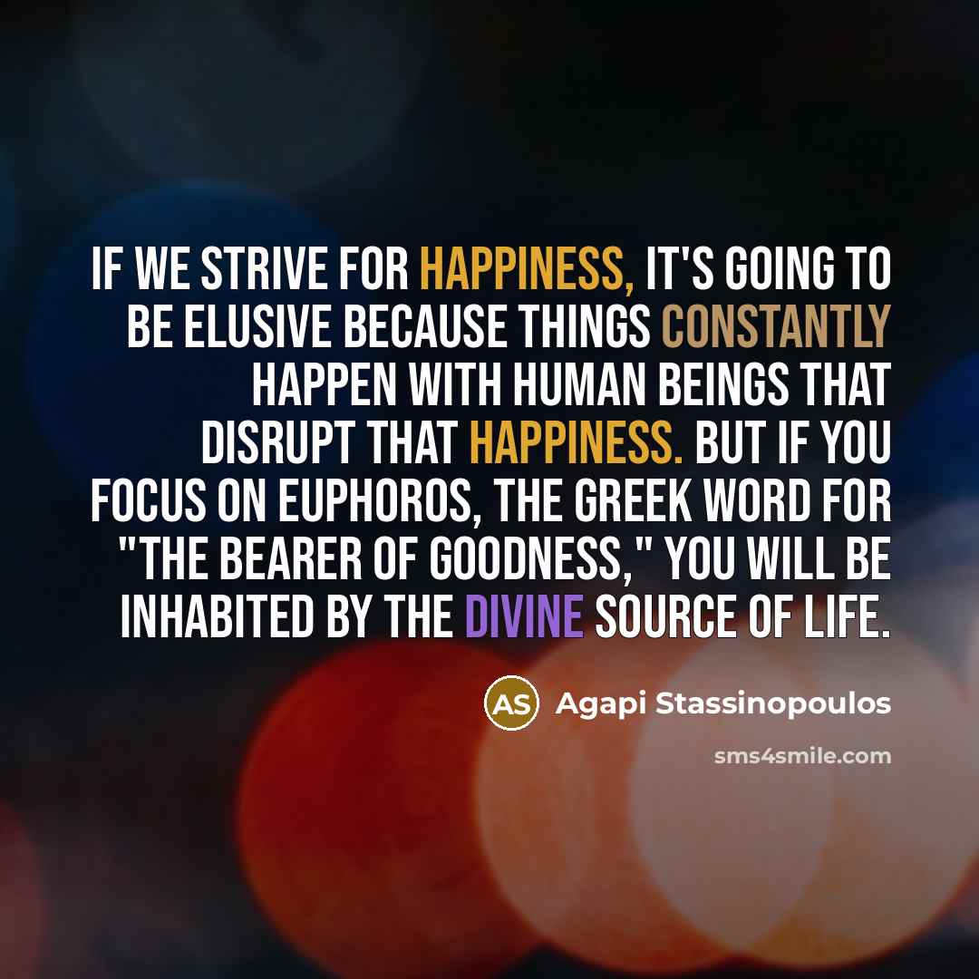 “If we strive for happiness, it's going to be elusive because things constantly happen with human beings that disrupt that happiness. But if you focus on euphoros, the Greek word for "the bearer of goodness," you will be inhabited by the divine source of life.” quote by Agapi Stassinopoulos