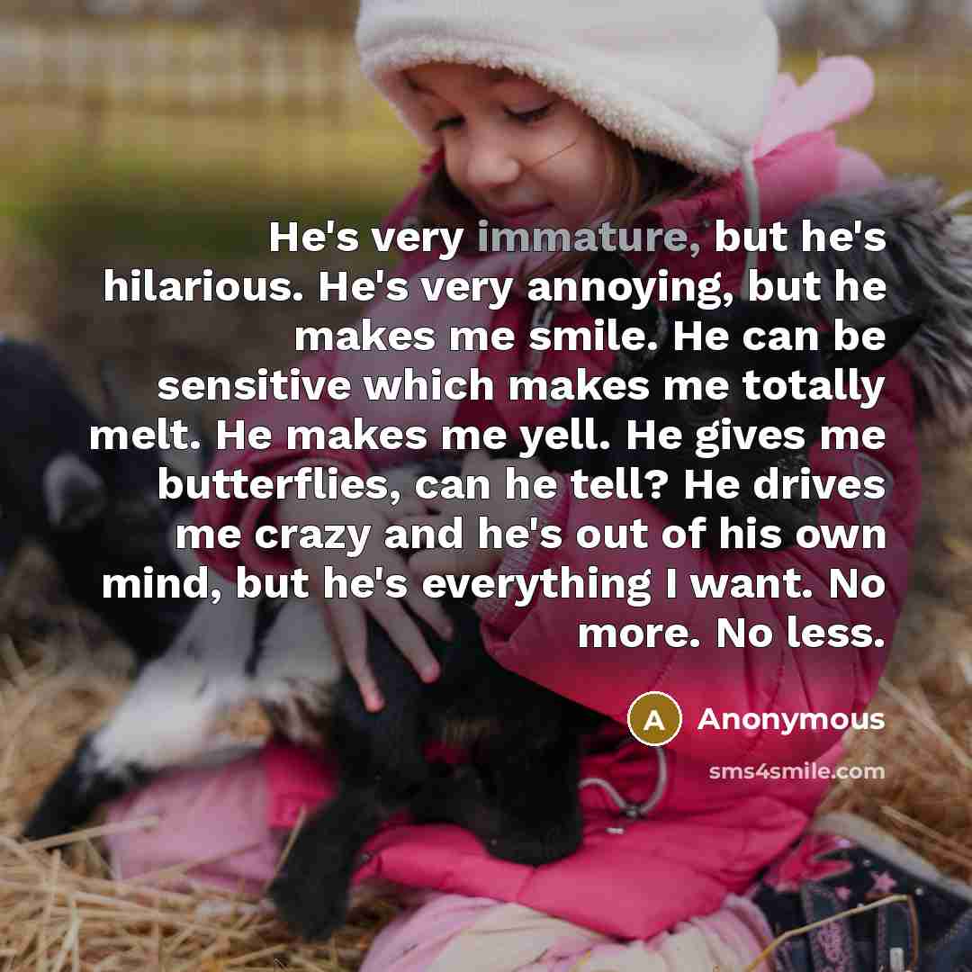 “He's very immature, but he's hilarious. He's very annoying, but he makes me smile. He can be sensitive which makes me totally melt. He makes me yell. He gives me butterflies, can he tell? He drives me crazy and he's out of his own mind, but he's everything I want. No more. No less.” quote by Anonymous