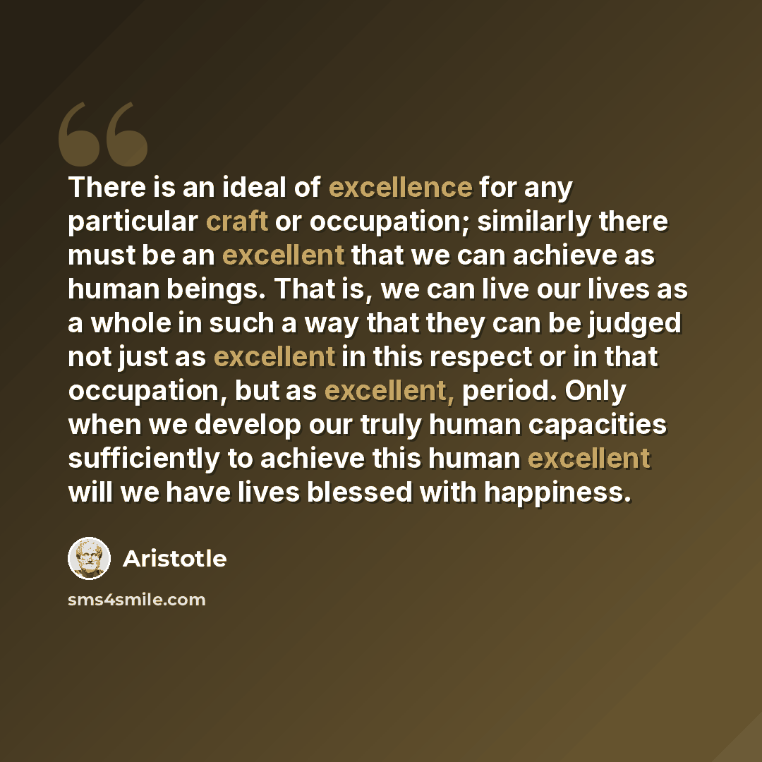 “There is an ideal of excellence for any particular craft or occupation; similarly there must be an excellent that we can achieve as human beings. That is, we can live our lives as a whole in such a way that they can be judged not just as excellent in this respect or in that occupation, but as…” quote by Aristotle