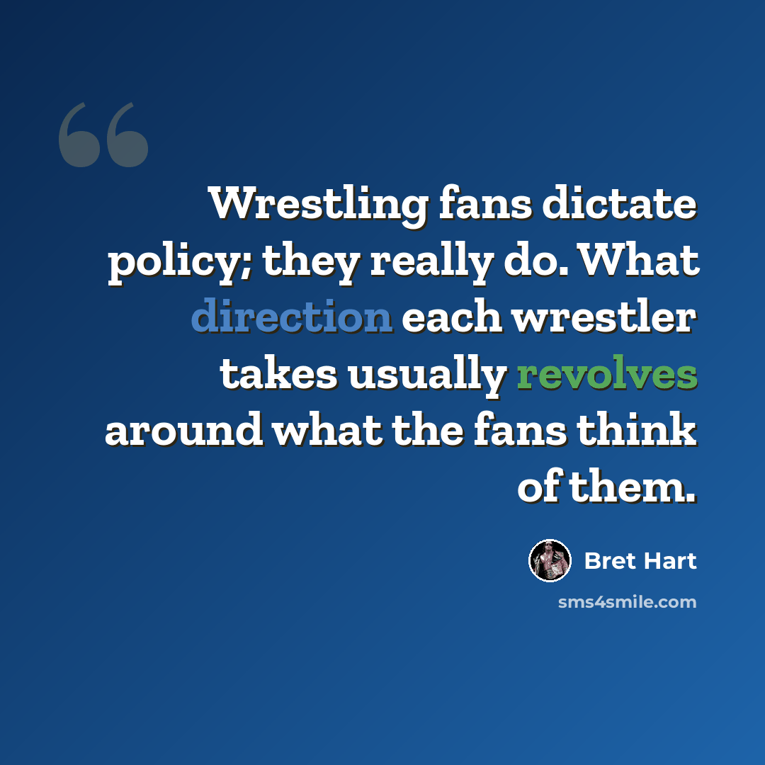 “Wrestling fans dictate policy; they really do. What direction each wrestler takes usually revolves around what the fans think of them.” quote by Bret Hart