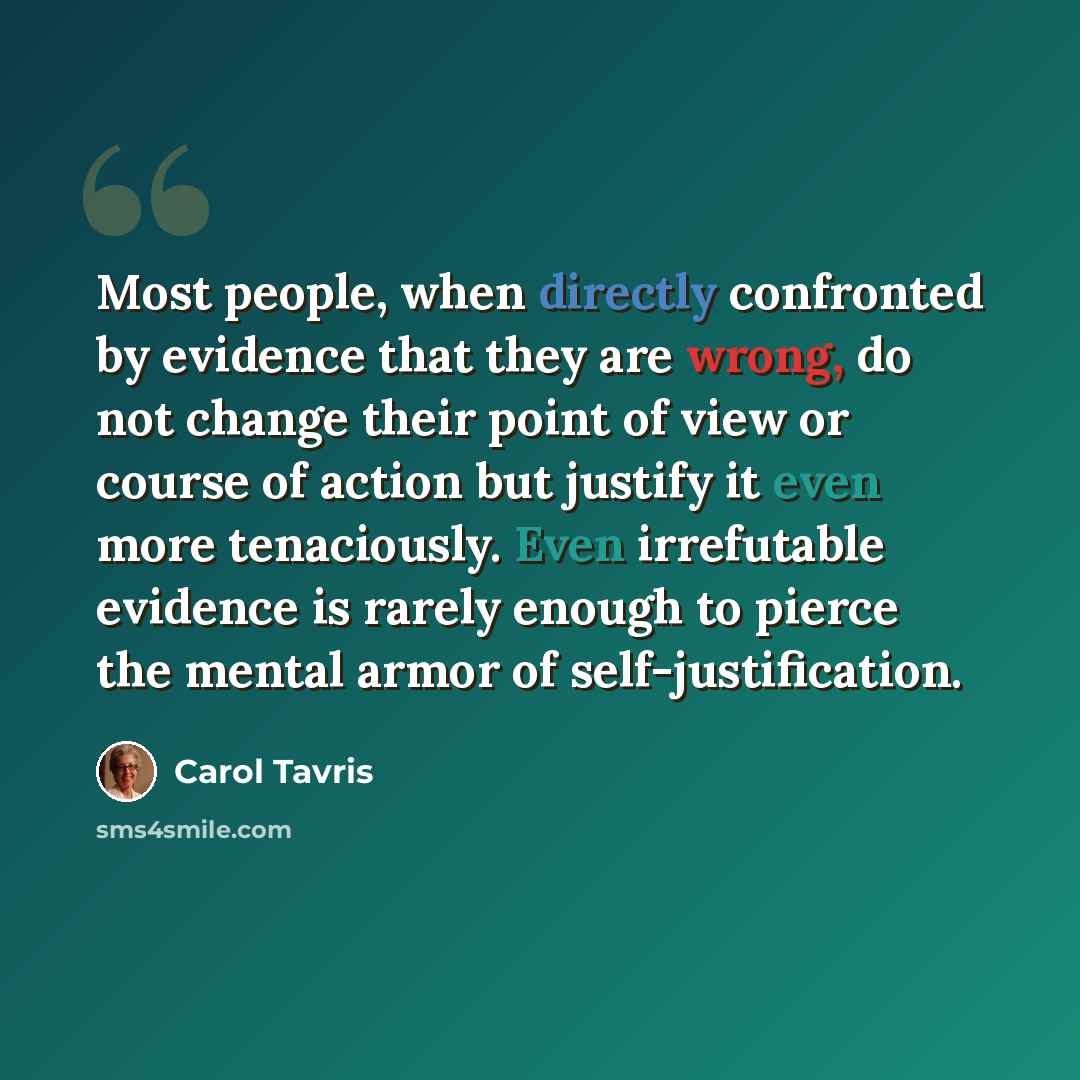 “Most people, when directly confronted by evidence that they are wrong, do not change their point of view or course of action but justify it even more tenaciously. Even irrefutable evidence is rarely enough to pierce the mental armor of self-justification.” quote by Carol Tavris
