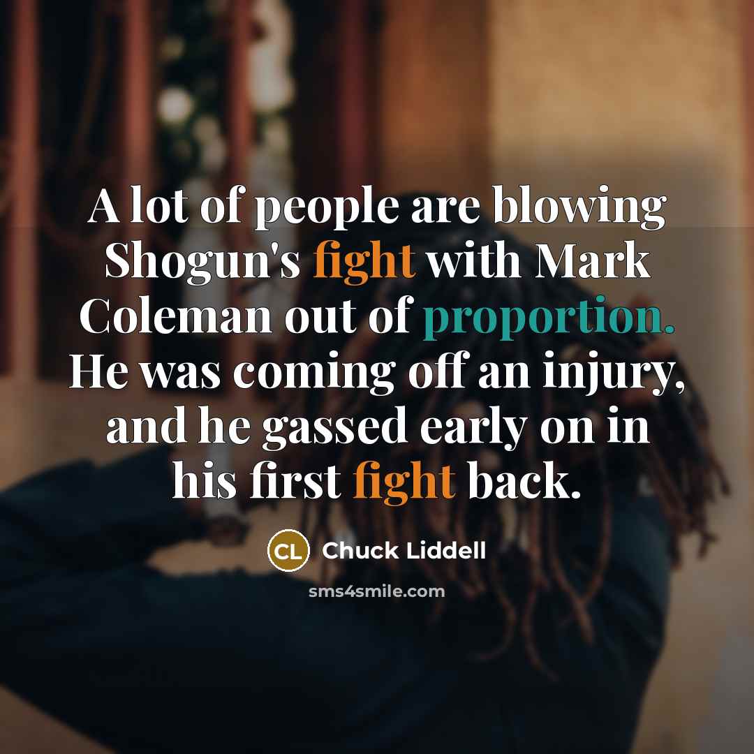 “A lot of people are blowing Shogun's fight with Mark Coleman out of proportion. He was coming off an injury, and he gassed early on in his first fight back.” quote by Chuck Liddell