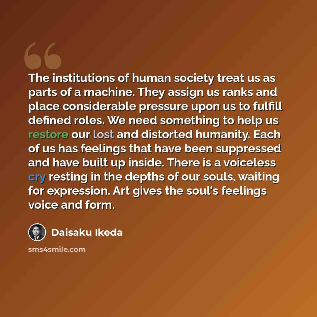“The institutions of human society treat us as parts of a machine. They assign us ranks and place considerable pressure upon us to fulfill defined roles. We need something to help us restore our lost and distorted humanity. Each of us has feelings that have been suppressed and have built up inside…” quote by Daisaku Ikeda