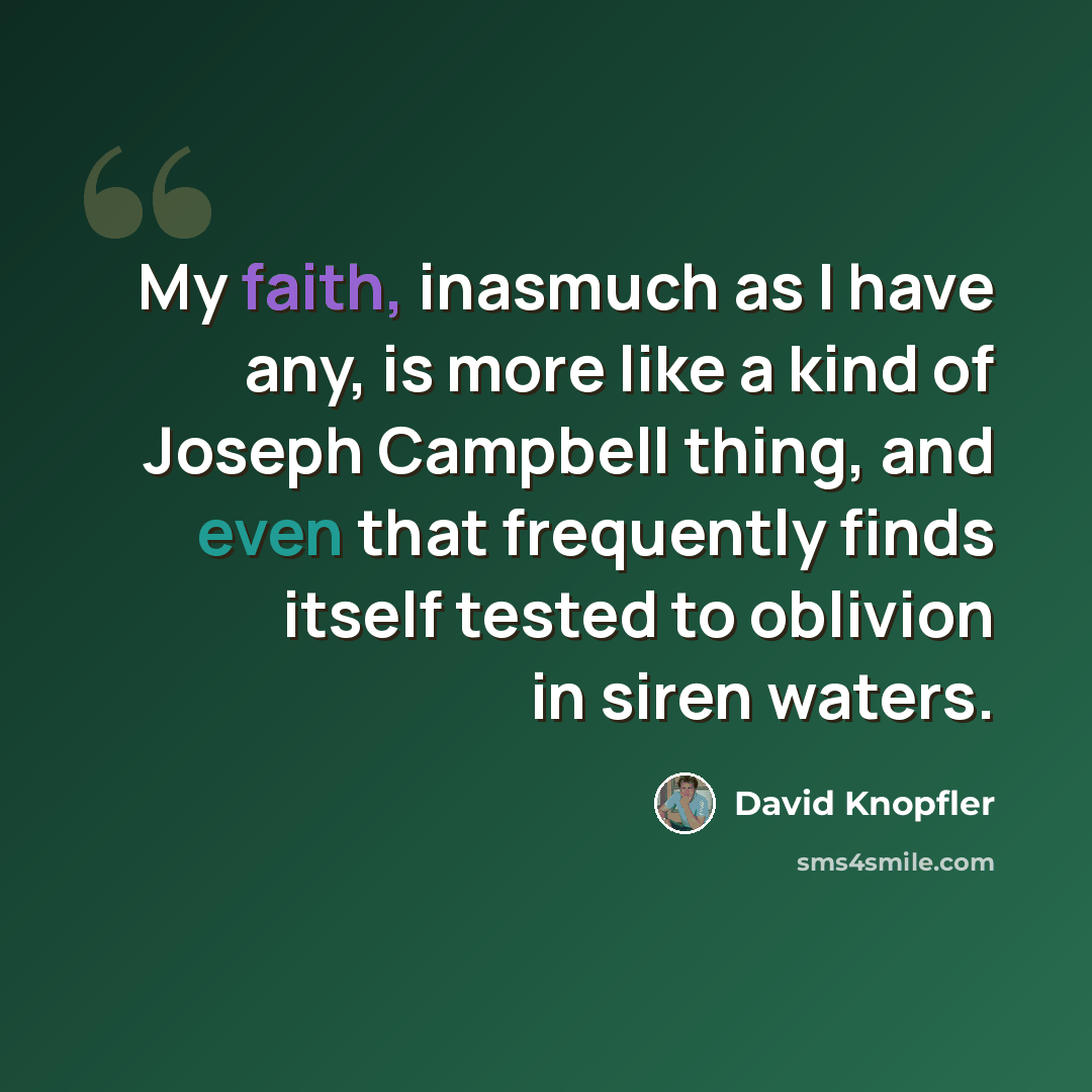 “My faith, inasmuch as I have any, is more like a kind of Joseph Campbell thing, and even that frequently finds itself tested to oblivion in siren waters.” quote by David Knopfler