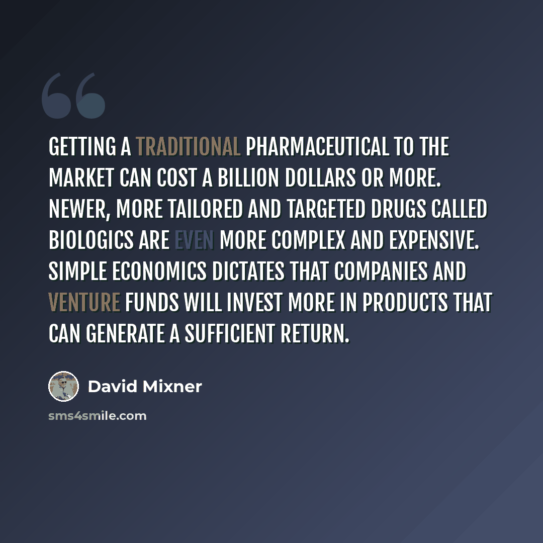 “Getting a traditional pharmaceutical to the market can cost a billion dollars or more. Newer, more tailored and targeted drugs called biologics are even more complex and expensive. Simple economics dictates that companies and venture funds will invest more in products that can generate a…” quote by David Mixner