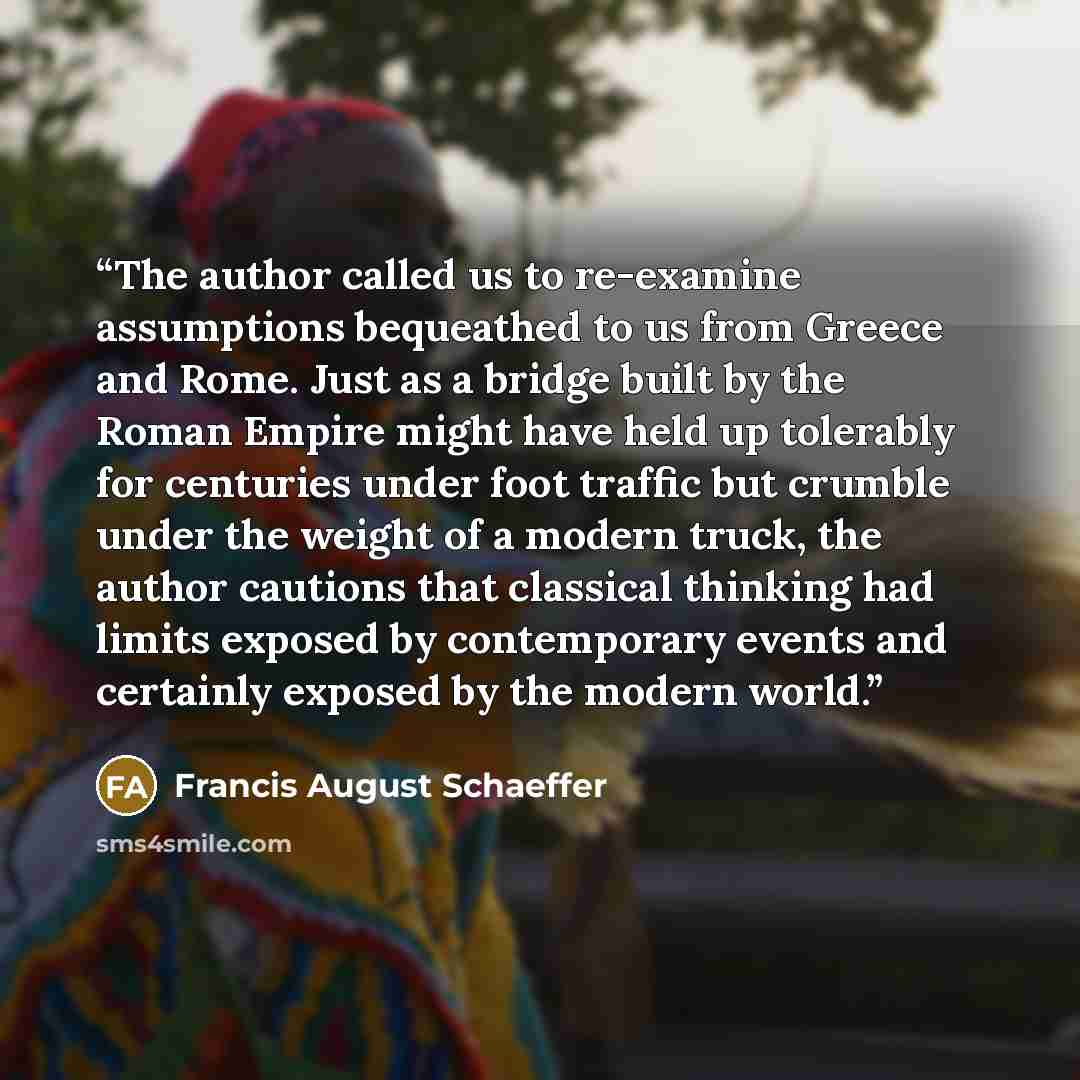 “The author called us to re-examine assumptions bequeathed to us from Greece and Rome. Just as a bridge built by the Roman Empire might have held up tolerably for centuries under foot traffic but crumble under the weight of a modern truck, the author cautions that classical thinking had limits…” quote by Francis August Schaeffer