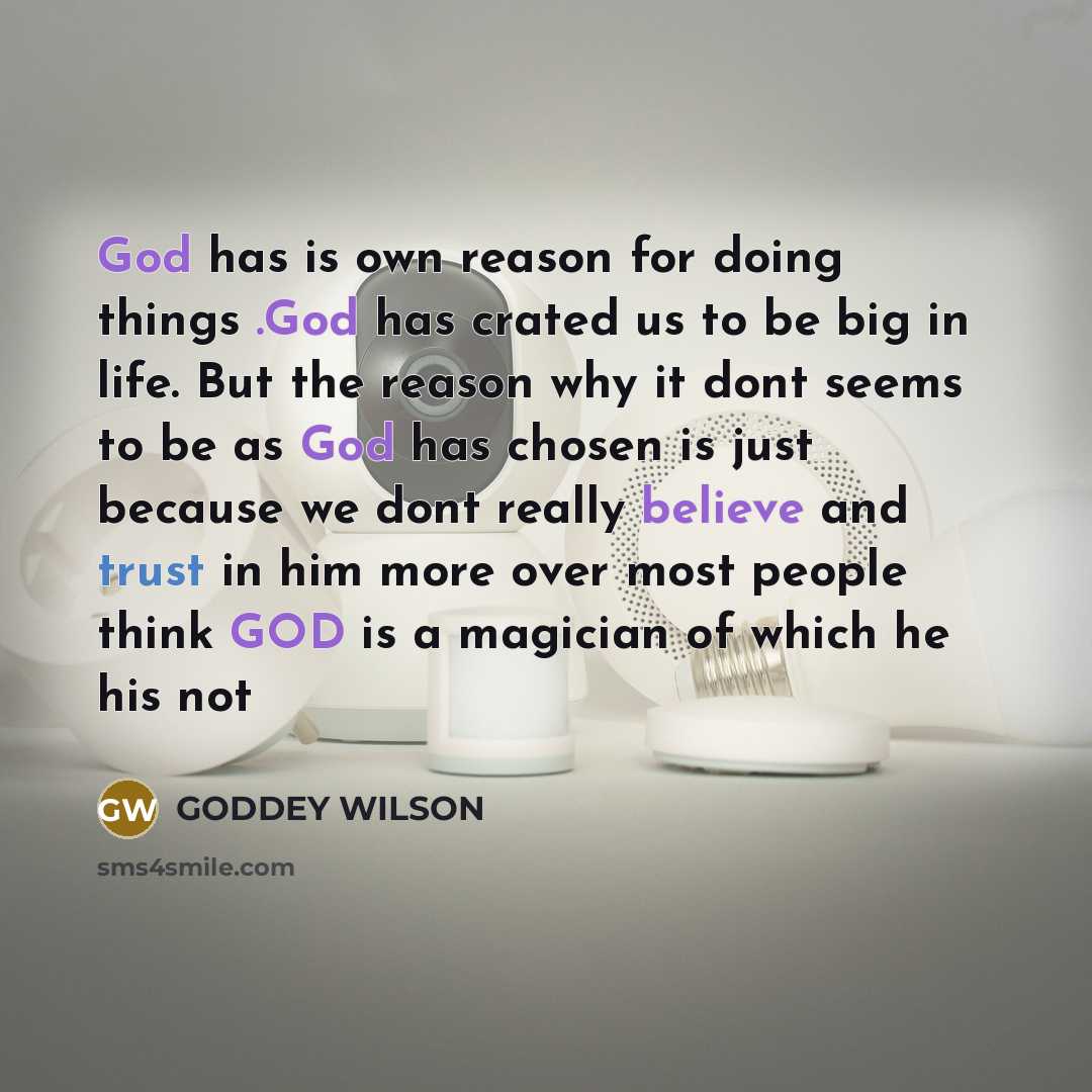 “God has is own reason for doing things .God has crated us to be big in life. But the reason why it dont seems to be as God has chosen is just because we dont really believe and trust in him more over most people think GOD is a magician of which he his not” quote by GODDEY WILSON