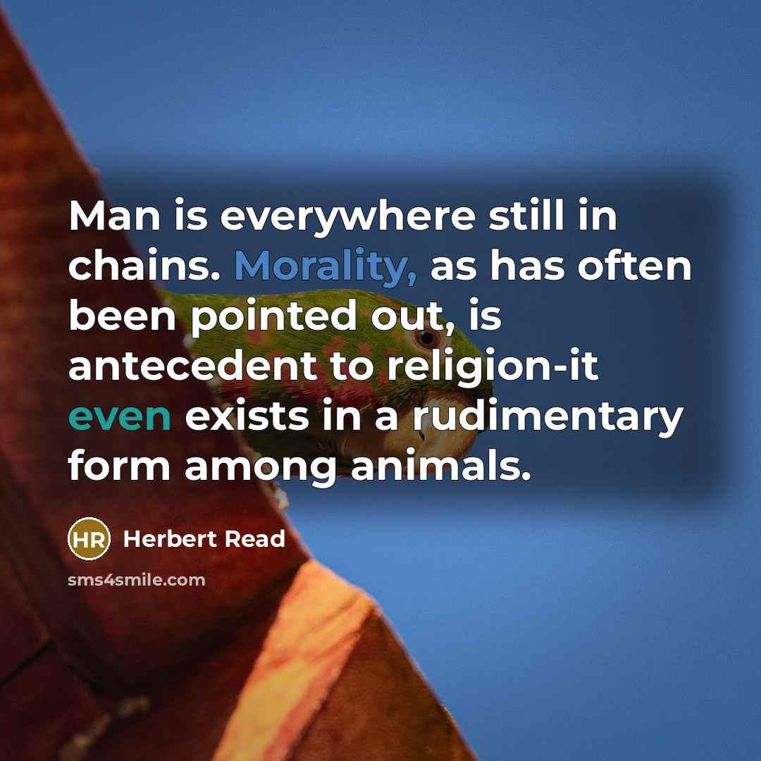 “Man is everywhere still in chains. Morality, as has often been pointed out, is antecedent to religion-it even exists in a rudimentary form among animals.” quote by Herbert Read