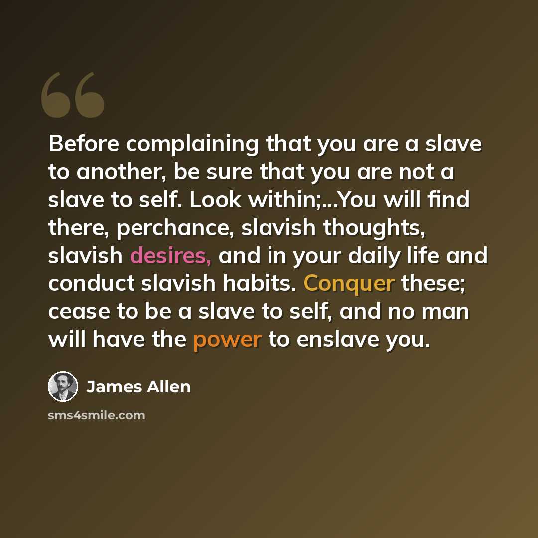 “Before complaining that you are a slave to another, be sure that you are not a slave to self. Look within;...You will find there, perchance, slavish thoughts, slavish desires, and in your daily life and conduct slavish habits. Conquer these; cease to be a slave to self, and no man will have the…” quote by James Allen