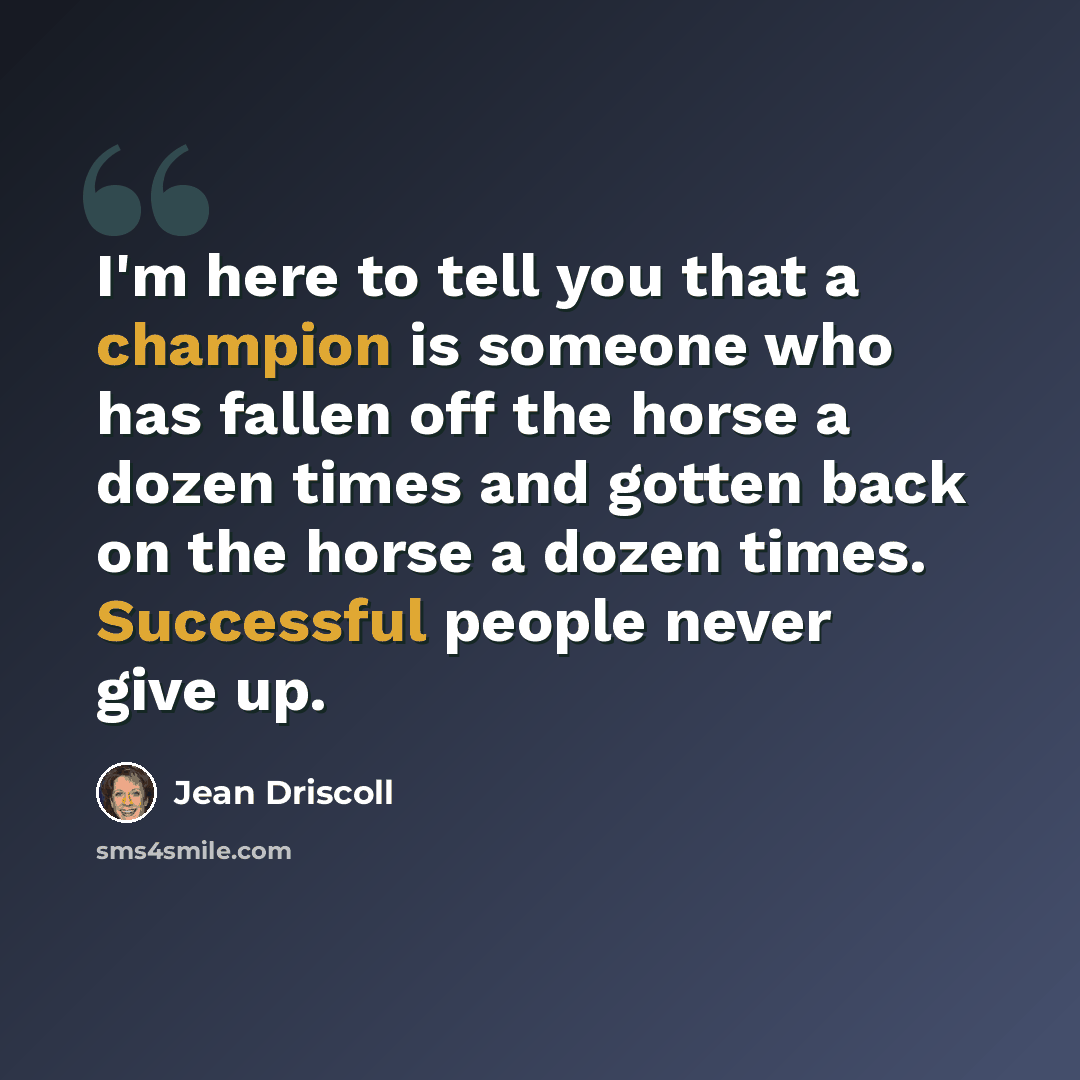 “I'm here to tell you that a champion is someone who has fallen off the horse a dozen times and gotten back on the horse a dozen times. Successful people never give up.” quote by Jean Driscoll