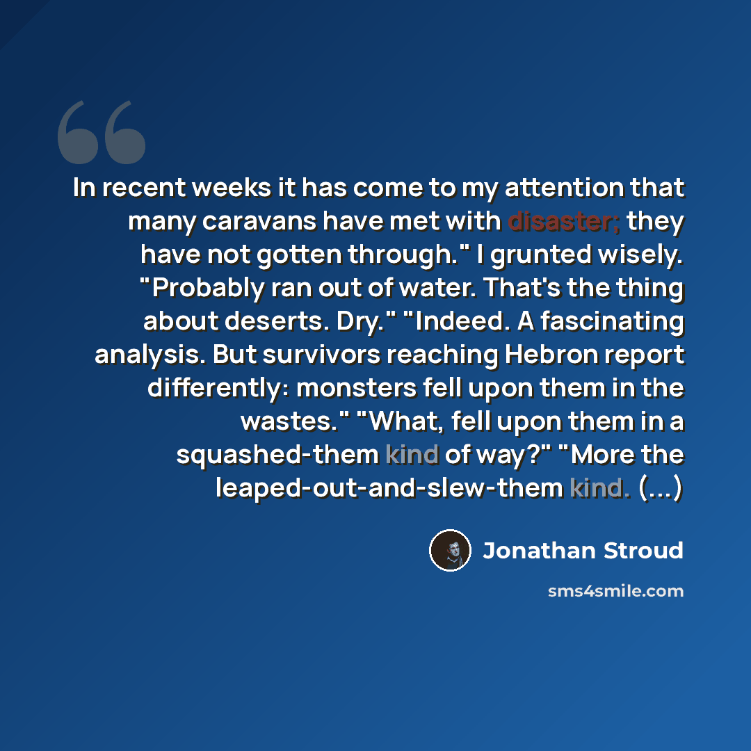 “In recent weeks it has come to my attention that many caravans have met with disaster; they have not gotten through." I grunted wisely. "Probably ran out of water. That's the thing about deserts. Dry." "Indeed. A fascinating analysis. But survivors reaching Hebron report differently: monsters fell…” quote by Jonathan Stroud