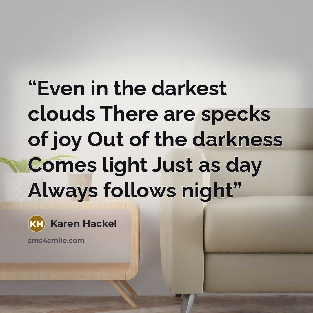 “Even in the darkest clouds There are specks of joy Out of the darkness Comes light Just as day Always follows night” quote by Karen Hackel