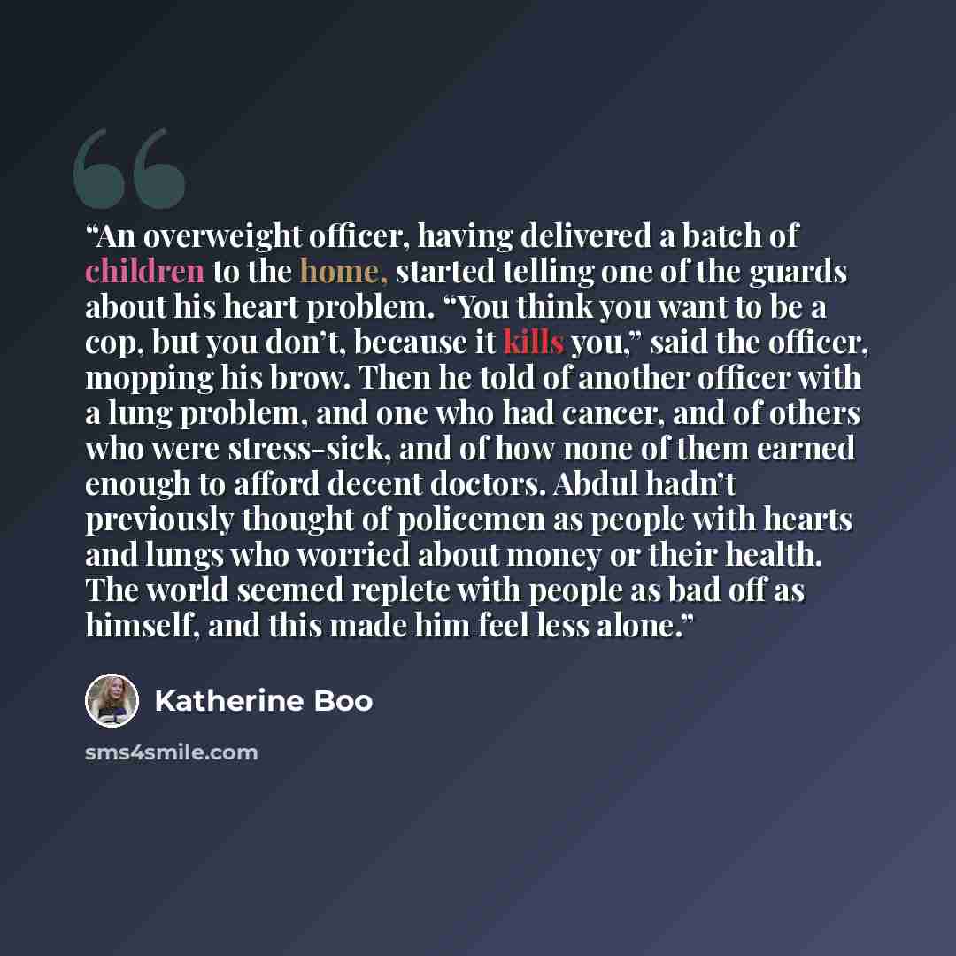 “An overweight officer, having delivered a batch of children to the home, started telling one of the guards about his heart problem. “You think you want to be a cop, but you don’t, because it kills you,” said the officer, mopping his brow. Then he told of another officer with a lung problem, and…” quote by Katherine Boo