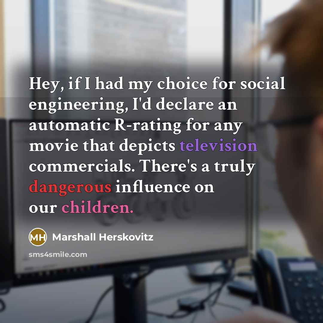 “Hey, if I had my choice for social engineering, I'd declare an automatic R-rating for any movie that depicts television commercials. There's a truly dangerous influence on our children.” quote by Marshall Herskovitz